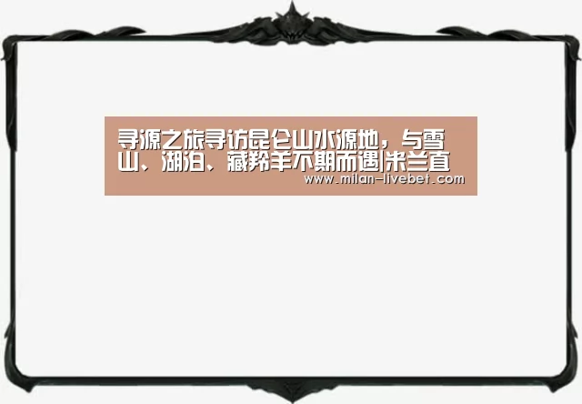 寻源之旅寻访昆仑山水源地,与雪山、湖泊、藏羚羊不期而遇|米兰直播(图4) 米兰频道